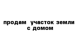 продам  участок земли  с домом  